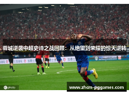 蓉城逆袭中超史诗之战回顾：从绝望到荣耀的惊天逆转