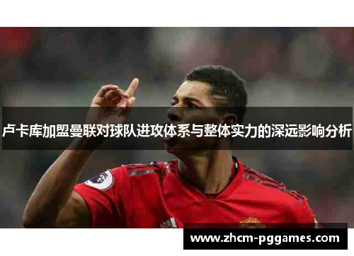 卢卡库加盟曼联对球队进攻体系与整体实力的深远影响分析