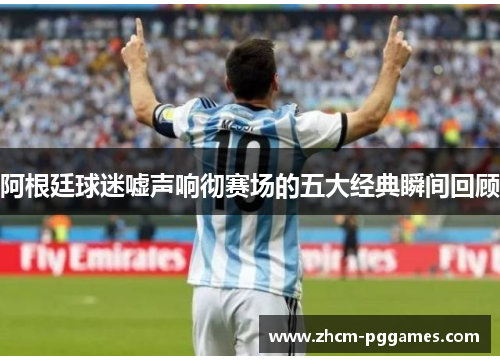 阿根廷球迷嘘声响彻赛场的五大经典瞬间回顾 阿根廷球迷嘘声响彻赛场的五大经典瞬间回顾