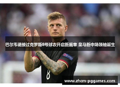 巴尔韦德接过克罗斯8号球衣开启新篇章 皇马新中场领袖诞生