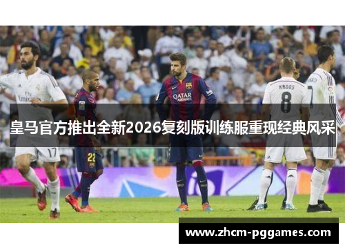 皇马官方推出全新2026复刻版训练服重现经典风采