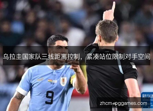 乌拉圭国家队三线距离控制,紧凑站位限制对手空间 乌拉圭国家队三线距离控制,紧凑站位限制对手空间