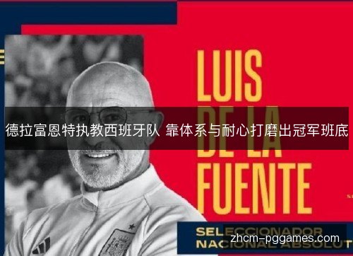 德拉富恩特执教西班牙队 靠体系与耐心打磨出冠军班底 德拉富恩特执教西班牙队 靠体系与耐心打磨出冠军班底